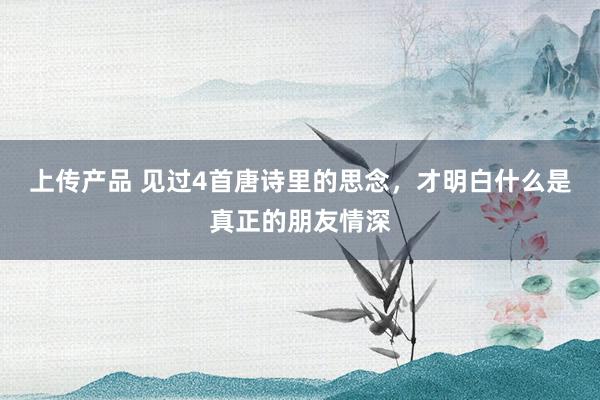 上传产品 见过4首唐诗里的思念，才明白什么是真正的朋友情深