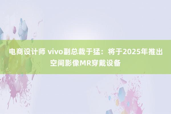 电商设计师 vivo副总裁于猛：将于2025年推出空间影像MR穿戴设备