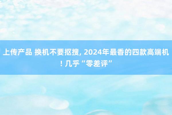 上传产品 换机不要抠搜, 2024年最香的四款高端机! 几乎“零差评”