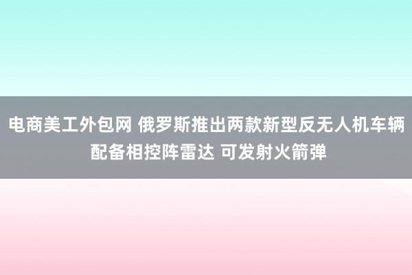 电商美工外包网 俄罗斯推出两款新型反无人机车辆 配备相控阵雷达 可发射火箭弹