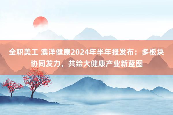 全职美工 澳洋健康2024年半年报发布：多板块协同发力，共绘大健康产业新蓝图