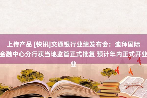 上传产品 [快讯]交通银行业绩发布会：迪拜国际金融中心分行获当地监管正式批复 预计年内正式开业