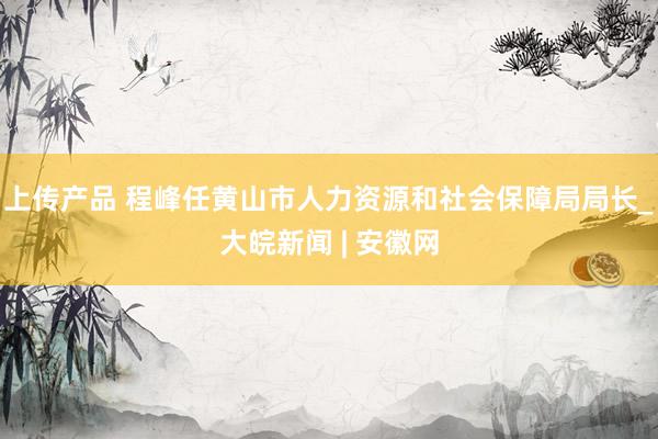 上传产品 程峰任黄山市人力资源和社会保障局局长_大皖新闻 | 安徽网