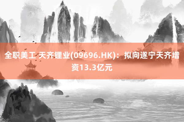 全职美工 天齐锂业(09696.HK)：拟向遂宁天齐增资13.3亿元